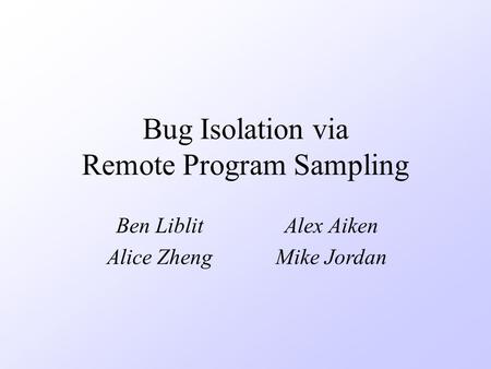 Bug Isolation via Remote Program Sampling Ben LiblitAlex Aiken Alice ZhengMike Jordan.