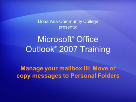 Microsoft ® Office Outlook ® 2007 Training Manage your mailbox III: Move or copy messages to Personal Folders Doña Ana Community College presents: