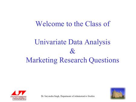Dr. Satyendra Singh, Department of Adminstrative Studies Welcome to the Class of Univariate Data Analysis & Marketing Research Questions.