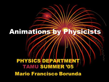 Animations by Physicists PHYSICS DEPARTMENT TAMU SUMMER ’05 Mario Francisco Borunda.