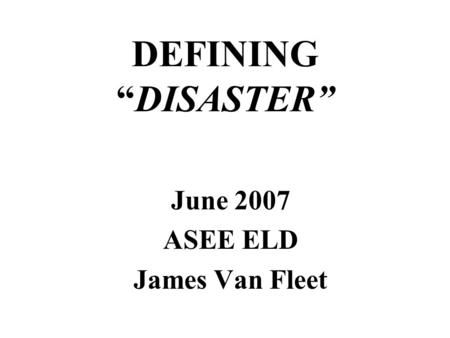 DEFINING “DISASTER” June 2007 ASEE ELD James Van Fleet.