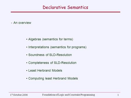 17 October 2006 Foundations of Logic and Constraint Programming 1 Declarative Semantics ­An overview Algebras (semantics for terms) Interpretations (semantics.
