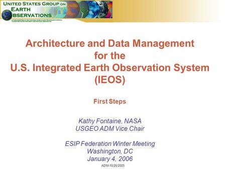 ADM-10/26/2005 1 Architecture and Data Management for the U.S. Integrated Earth Observation System (IEOS) First Steps Kathy Fontaine, NASA USGEO ADM Vice.