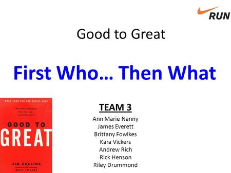 Good to Great First Who… Then What TEAM 3 Ann Marie Nanny James Everett Brittany Fowlkes Kara Vickers Andrew Rich Rick Henson Riley Drummond.