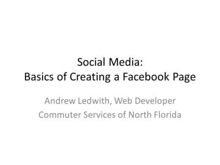 Social Media: Basics of Creating a Facebook Page Andrew Ledwith, Web Developer Commuter Services of North Florida.