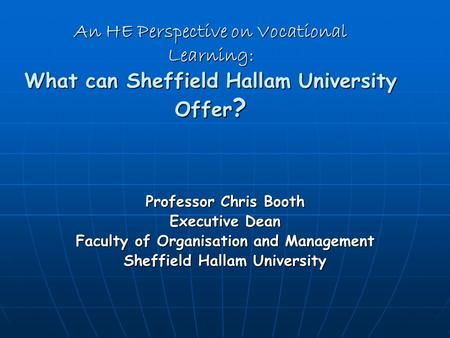 An HE Perspective on Vocational Learning: What can Sheffield Hallam University Offer ? Professor Chris Booth Executive Dean Faculty of Organisation and.