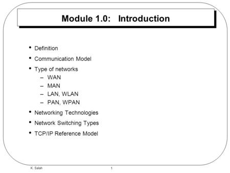 1 K. Salah Module 1.0: Introduction Definition Communication Model Type of networks –WAN –MAN –LAN, WLAN –PAN, WPAN Networking Technologies Network Switching.