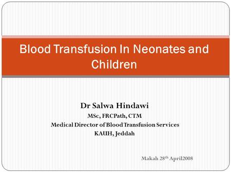 Dr Salwa Hindawi MSc, FRCPath, CTM Medical Director of Blood Transfusion Services KAUH, Jeddah Makah 28 th April2008 Blood Transfusion In Neonates and.