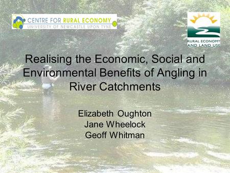 Realising the Economic, Social and Environmental Benefits of Angling in River Catchments Elizabeth Oughton Jane Wheelock Geoff Whitman.