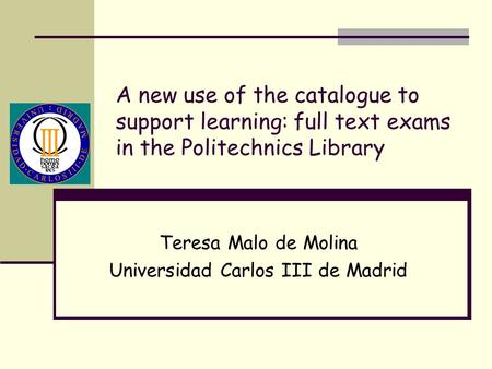 A new use of the catalogue to support learning: full text exams in the Politechnics Library Teresa Malo de Molina Universidad Carlos III de Madrid.