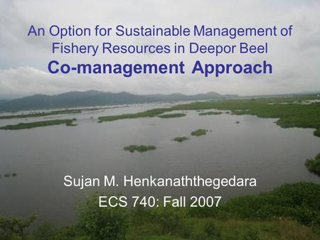 An Option for Sustainable Management of Fishery Resources in Deepor Beel Co-management Approach Sujan M. Henkanaththegedara ECS 740: Fall 2007.