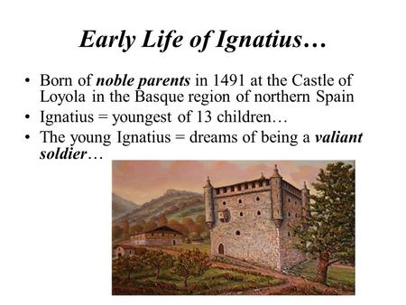 Early Life of Ignatius… Born of noble parents in 1491 at the Castle of Loyola in the Basque region of northern Spain Ignatius = youngest of 13 children…