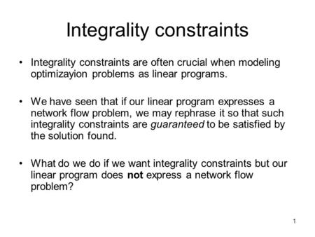 1 Integrality constraints Integrality constraints are often crucial when modeling optimizayion problems as linear programs. We have seen that if our linear.