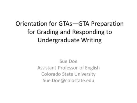 Orientation for GTAs—GTA Preparation for Grading and Responding to Undergraduate Writing Sue Doe Assistant Professor of English Colorado State University.