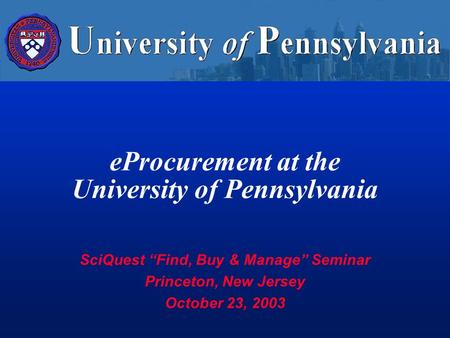 EProcurement at the University of Pennsylvania SciQuest “Find, Buy & Manage” Seminar Princeton, New Jersey October 23, 2003.