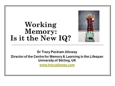 Working Memory: Is it the New IQ? Dr Tracy Packiam Alloway Director of the Centre for Memory & Learning in the Lifespan University of Stirling, UK www.tracyalloway.com.