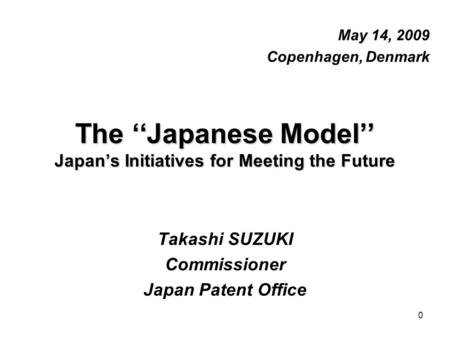 0 The ‘‘Japanese Model’’ Japan’s Initiatives for Meeting the Future May 14, 2009 Copenhagen, Denmark Takashi SUZUKI Commissioner Japan Patent Office.