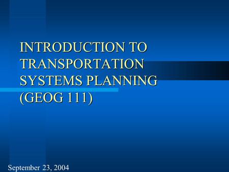 INTRODUCTION TO TRANSPORTATION SYSTEMS PLANNING (GEOG 111) September 23, 2004.