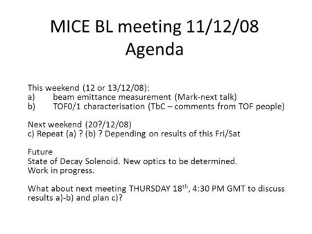 MICE BL meeting 11/12/08 Agenda This weekend (12 or 13/12/08): a)beam emittance measurement (Mark-next talk) b)TOF0/1 characterisation (TbC – comments.