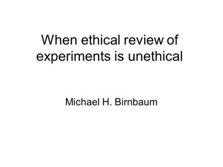 When ethical review of experiments is unethical Michael H. Birnbaum.