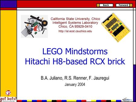 LEGO Mindstorms Hitachi H8-based RCX brick B.A. Juliano, R.S. Renner, F. Jauregui January 2004 California State University, Chico Intelligent Systems Laboratory.