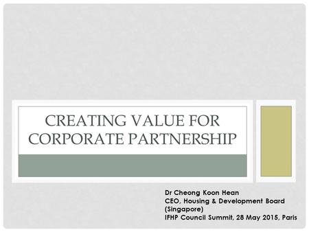 CREATING VALUE FOR CORPORATE PARTNERSHIP Dr Cheong Koon Hean CEO, Housing & Development Board (Singapore) IFHP Council Summit, 28 May 2015, Paris.