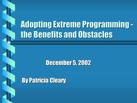 Adopting Extreme Programming - the Benefits and Obstacles December 5, 2002 By Patricia Cleary.