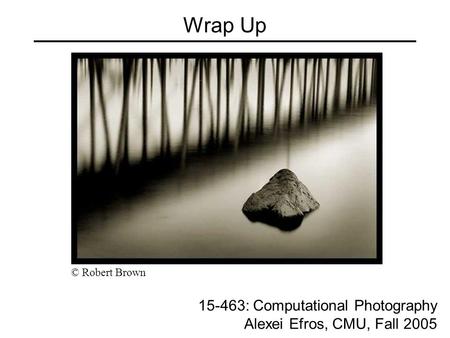 Wrap Up 15-463: Computational Photography Alexei Efros, CMU, Fall 2005 © Robert Brown.