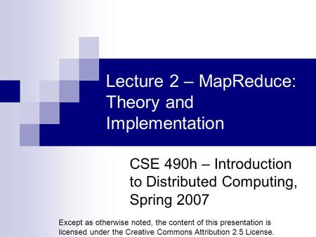 Lecture 2 – MapReduce: Theory and Implementation CSE 490h – Introduction to Distributed Computing, Spring 2007 Except as otherwise noted, the content of.