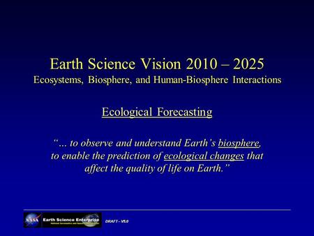 DRAFT – V5.0 Earth Science Vision 2010 – 2025 Ecosystems, Biosphere, and Human-Biosphere Interactions Ecological Forecasting “… to observe and understand.