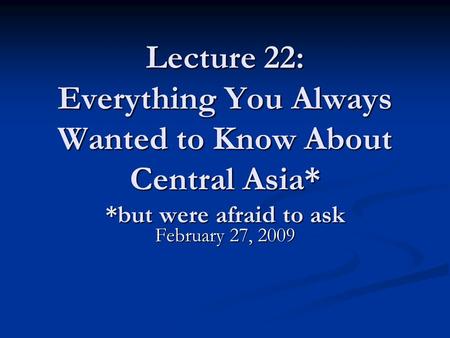 Lecture 22: Everything You Always Wanted to Know About Central Asia* *but were afraid to ask February 27, 2009.