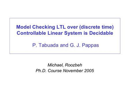Model Checking LTL over (discrete time) Controllable Linear System is Decidable P. Tabuada and G. J. Pappas Michael, Roozbeh Ph.D. Course November 2005.