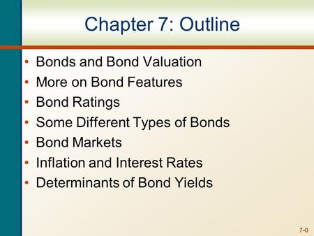 7-0 Chapter 7: Outline Bonds and Bond Valuation More on Bond Features Bond Ratings Some Different Types of Bonds Bond Markets Inflation and Interest Rates.