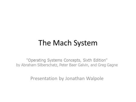 The Mach System Operating Systems Concepts, Sixth Edition by Abraham Silberschatz, Peter Baer Galvin, and Greg Gagne Presentation by Jonathan Walpole.