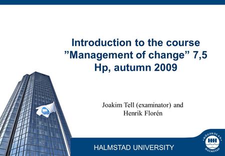 HALMSTAD UNIVERSITY Joakim Tell (examinator) and Henrik Florén Introduction to the course ”Management of change” 7,5 Hp, autumn 2009.