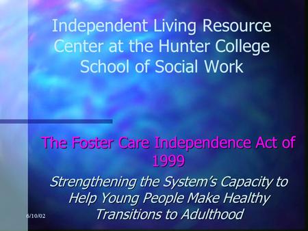 6/10/02 Independent Living Resource Center at the Hunter College School of Social Work The Foster Care Independence Act of 1999 Strengthening the System’s.