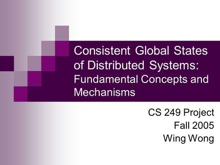 Consistent Global States of Distributed Systems: Fundamental Concepts and Mechanisms CS 249 Project Fall 2005 Wing Wong.