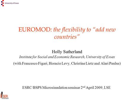 EUROMOD : the flexibility to “add new countries” Holly Sutherland Institute for Social and Economic Research, University of Essex (with Francesco Figari,