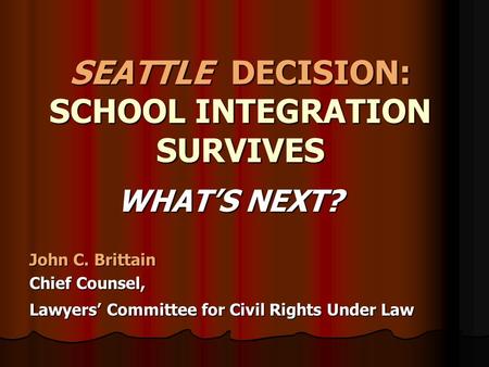 SEATTLE DECISION: SCHOOL INTEGRATION SURVIVES WHAT’S NEXT? WHAT’S NEXT? John C. Brittain Chief Counsel, Lawyers’ Committee for Civil Rights Under Law.