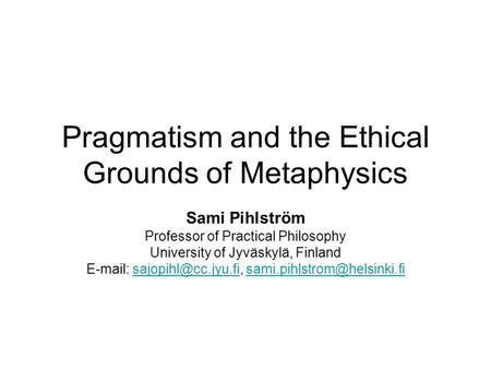 Pragmatism and the Ethical Grounds of Metaphysics Sami Pihlström Professor of Practical Philosophy University of Jyväskylä, Finland