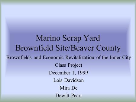 Marino Scrap Yard Brownfield Site/Beaver County Brownfields and Economic Revitalization of the Inner City Class Project December 1, 1999 Lois Davidson.