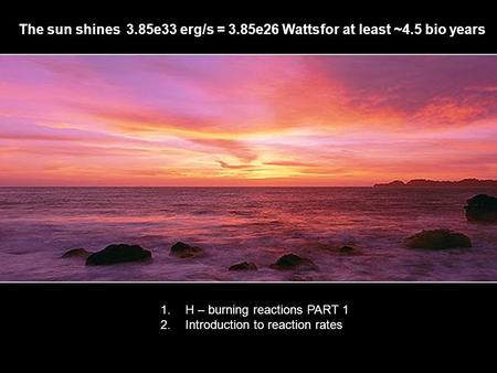 1 The sun shines3.85e33 erg/s = 3.85e26 Watts for at least ~4.5 bio years 1.H – burning reactions PART 1 2.Introduction to reaction rates.