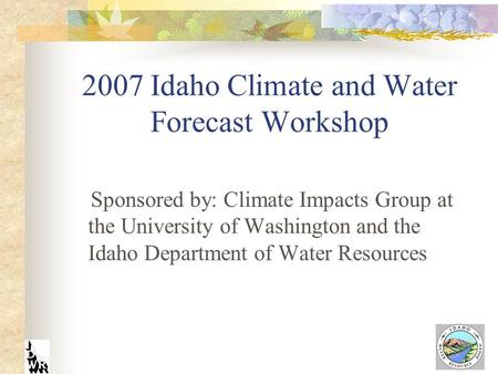 2007 Idaho Climate and Water Forecast Workshop Sponsored by: Climate Impacts Group at the University of Washington and the Idaho Department of Water Resources.