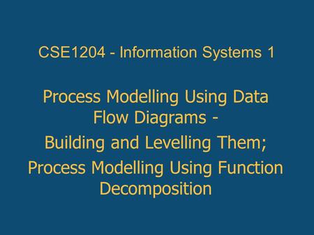 Process Modelling Using Data Flow Diagrams - Building and Levelling Them; Process Modelling Using Function Decomposition CSE1204 - Information Systems.
