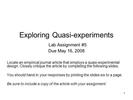 1 Exploring Quasi-experiments Lab Assignment #5 Due May 16, 2008 Locate an empirical journal article that employs a quasi-experimental design. Closely.