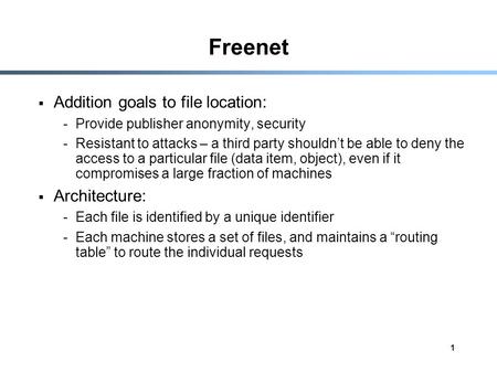 1 Freenet  Addition goals to file location: -Provide publisher anonymity, security -Resistant to attacks – a third party shouldn’t be able to deny the.