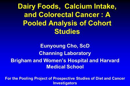 Dairy Foods, Calcium Intake, and Colorectal Cancer : A Pooled Analysis of Cohort Studies Eunyoung Cho, ScD Channing Laboratory Brigham and Women’s Hospital.