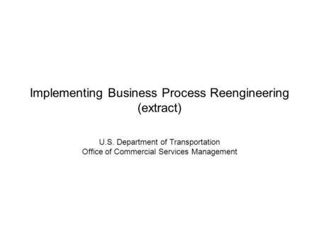 Implementing Business Process Reengineering (extract) U.S. Department of Transportation Office of Commercial Services Management.