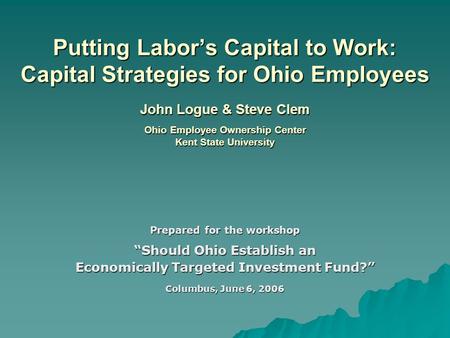Putting Labor’s Capital to Work: Capital Strategies for Ohio Employees John Logue & Steve Clem Ohio Employee Ownership Center Kent State University Prepared.