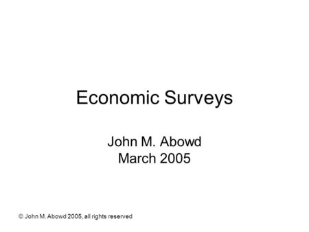 © John M. Abowd 2005, all rights reserved Economic Surveys John M. Abowd March 2005.